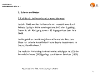 LAI White Paper
Finance & Business Series, Nr. 1



                           3. Zahlen und Daten

                           3.1 VC-Markt in Deutschland – Investitionen 4

                           Im Jahr 2009 wurden in Deutschland Investitionen durch
                           Private Equity in Höhe von insgesamt 840 Mio. € getätigt.
                           Dieses ist ein Rückgang von ca. 35 % gegenüber dem Jahr
                           2008.

                           Im Vergleich zu den Boomjahren während der Dotcom-
                           Blase hat sich die Anzahl der Private Equity Investments in
                           Deutschland halbiert.*

                           Die meisten Private Equity Investments erfolgten in 2009 im
                           Bereich Software (24%) gefolgt von Internet Services (11%).




                                   *Quelle: VC-Panel 2009, Fleischauer, Hoyer & Partner
                                                                                          47
 