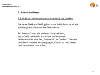 LAI White Paper
Finance & Business Series, Nr. 1



                           3. Zahlen und Daten

                           3.1 VC-Markt in Deutschland – Survival of the Quickest

                           Die Jahre 2008 und 2009 gelten in der M&A Branche als die
                           schwierigsten Jahre seit den 70er Jahren.

                           Für Start-up’s und alle anderen Unternehmen,
                           die in 2009 noch nicht Cash Flow positiv waren,
                           bedeutete dies eine Art „Survival of the Quickest“ Contest
                           und damit massive Anstrengungen, Kosten zu reduzieren
                           und Einnahmen zu erhöhen.




                                                                                        49
 
