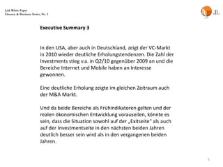 LAI White Paper
Finance & Business Series, Nr. 1



                          Executive Summary 3


                          In den USA, aber auch in Deutschland, zeigt der VC-Markt
                          in 2010 wieder deutliche Erholungstendenzen. Die Zahl der
                          Investments stieg v.a. in Q2/10 gegenüber 2009 an und die
                          Bereiche Internet und Mobile haben an Interesse
                          gewonnen.

                          Eine deutliche Erholung zeigte im gleichen Zeitraum auch
                          der M&A Markt.

                          Und da beide Bereiche als Frühindikatoren gelten und der
                          realen ökonomischen Entwicklung vorauseilen, könnte es
                          sein, dass die Situation sowohl auf der „Exitseite“ als auch
                          auf der Investmentseite in den nächsten beiden Jahren
                          deutlich besser sein wird als in den vergangenen beiden
                          Jahren.


                                                                                         5
 