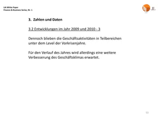 LAI White Paper
Finance & Business Series, Nr. 1



                           3. Zahlen und Daten

                           3.2 Entwicklungen im Jahr 2009 und 2010 - 3

                           Dennoch blieben die Geschäftsaktivitäten in Teilbereichen
                           unter dem Level der Vorkrisenjahre.

                           Für den Verlauf des Jahres wird allerdings eine weitere
                           Verbesserung des Geschäftsklimas erwartet.




                                                                                       53
 
