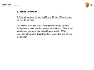 LAI White Paper
Finance & Business Series, Nr. 1



                           3. Zahlen und Daten

                           3.2 Entwicklungen im Jahr 2009 und 2010 – öffentlich und
                           private Geldgeber

                           Der Markt, insb. der Markt für Erstinvestments und der
                           Frühphasenmarkt, werden weiterhin stark von öffentlichen
                           VC-Gebern getragen, die in 2009 mehr und in 2010
                           ungefähr gleich viele Investments veranlassten wie private
                           Geldgeber.




                                                                                        55
 