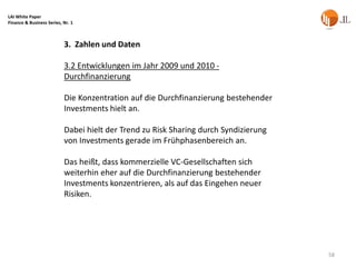 LAI White Paper
Finance & Business Series, Nr. 1



                           3. Zahlen und Daten

                           3.2 Entwicklungen im Jahr 2009 und 2010 -
                           Durchfinanzierung

                           Die Konzentration auf die Durchfinanzierung bestehender
                           Investments hielt an.

                           Dabei hielt der Trend zu Risk Sharing durch Syndizierung
                           von Investments gerade im Frühphasenbereich an.

                           Das heißt, dass kommerzielle VC-Gesellschaften sich
                           weiterhin eher auf die Durchfinanzierung bestehender
                           Investments konzentrieren, als auf das Eingehen neuer
                           Risiken.




                                                                                      58
 