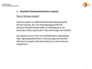 LAI White Paper
Finance & Business Series, Nr. 2



                           1. Überblick Risikokapital (Venture Capital)

                           Was ist Venture Capital?

                           Venture Capital ist außerbörsliches Beteiligungskapital
                           (Private Equity), das eine Beteiligungsgesellschaft
                           (Venture-Capital-Gesellschaft) zur Beteiligung an als
                           besonders riskant geltenden Unternehmungen bereitstellt.

                           Das Kapital wird in Form von vollhaftendem Eigenkapital
                           oder eigenkapitalähnlichen Finanzierungsinstrumenten
                           (Mezzanine-Kapital, Wandelanleihen) ins Unternehmen
                           eingebracht.




                                                                                      6
 