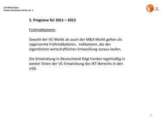 LAI White Paper
Finance & Business Series, Nr. 1



                           5. Prognose für 2011 – 2013

                           Frühindikatoren

                           Sowohl der VC-Markt als auch der M&A Markt gelten als
                           sogenannte Frühindikatoren, Indikatoren, die der
                           eigentlichen wirtschaftlichen Entwicklung voraus laufen.

                           Die Entwicklung in Deutschland folgt hierbei regelmäßig in
                           weiten Teilen der VC-Entwicklung des IKT-Bereichs in den
                           USA.




                                                                                        76
 