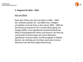 LAI White Paper
Finance & Business Series, Nr. 1



                           5. Prognose für 2011 – 2013

                           dot.com-Blase

                           Nach dem Platzen der dot.com Blase in 2001 – 2002,
                           der vorletzten großen VC- und M&A Krise erfolgten
                           unmittelbar nach der Krise in den Jahren 2003 – 2006 die
                           Durchfinanzierung durch VC’s und der Börsengang von
                           Google (2004), neue signifikante Kurshöchststände der
                           Web1.0 Schwergewichte Yahoo und Amazon, die Start-up
                           und Growth Finanzierungen der Social Networks,
                           signifikante Finanzierungen und Börsengänge im Mobile
                           Bereich, der Aufstieg von YouTube sowie das immense
                           Wachstum des Bereichs Digital Advertising.




                                                                                      77
 