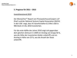 LAI White Paper
Finance & Business Series, Nr. 1



                           5. Prognose für 2011 – 2013

                           Investitionstrend 2010

                           Der MoneyTree™ Report von PricewaterhouseCoopers LLP
                           (PwC) und der National Venture Capital Association (NVCA)
                           in den USA zeigt, dass VC-Gesellschaften 6.5 Mrd. USD in
                           906 Deals im 2Q. 2010 investierten.

                           Für die erste Hälfte des Jahres 2010 zeigt sich gegenüber
                           dem gleichen Zeitraum in 2009 ein Anstieg von knapp 50 %,
                           was die Höhe der investierten Gelder anbetrifft und ein
                           Anstieg in Höhe von 23 %, was die Anzahl der Deals
                           anbetrifft.




                                                                                       78
 