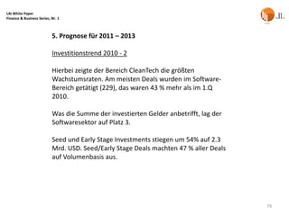 LAI White Paper
Finance & Business Series, Nr. 1



                           5. Prognose für 2011 – 2013

                           Investitionstrend 2010 - 2

                           Hierbei zeigte der Bereich CleanTech die größten
                           Wachstumsraten. Am meisten Deals wurden im Software-
                           Bereich getätigt (229), das waren 43 % mehr als im 1.Q
                           2010.

                           Was die Summe der investierten Gelder anbetrifft, lag der
                           Softwaresektor auf Platz 3.

                           Seed und Early Stage Investments stiegen um 54% auf 2.3
                           Mrd. USD. Seed/Early Stage Deals machten 47 % aller Deals
                           auf Volumenbasis aus.




                                                                                       79
 