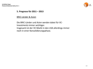 LAI White Paper
Finance & Business Series, Nr. 1



                           5. Prognose für 2011 – 2013

                           BRIC-Länder & Asien

                           Die BRIC-Länder und Asien werden dabei für VC-
                           Investments immer wichtiger.
                           Insgesamt ist der VC-Markt in den USA allerdings immer
                           noch in einer Konsolidierungsphase.




                                                                                    84
 