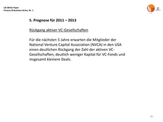 LAI White Paper
Finance & Business Series, Nr. 1



                           5. Prognose für 2011 – 2013

                           Rückgang aktiver VC-Gesellschaften

                           Für die nächsten 5 Jahre erwarten die Mitglieder der
                           National Venture Capital Association (NVCA) in den USA
                           einen deutlichen Rückgang der Zahl der aktiven VC-
                           Gesellschaften, deutlich weniger Kapital für VC-Fonds und
                           insgesamt kleinere Deals.




                                                                                       85
 