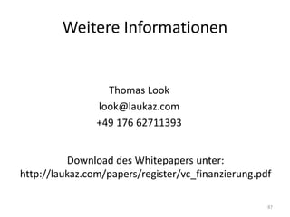 Weitere Informationen


                  Thomas Look
                look@laukaz.com
                +49 176 62711393


          Download des Whitepapers unter:
http://laukaz.com/papers/register/vc_finanzierung.pdf

                                                    87
 