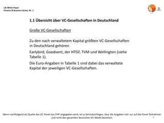 LAI White Paper
Finance & Business Series, Nr. 1



                           1.1 Übersicht über VC-Gesellschaften in Deutschland

                           Große VC-Gesellschaften

                           Zu den nach verwaltetem Kapital größten VC-Gesellschaften
                           in Deutschland gehören
                           Earlybird, Goodvent, der HTGF, TVM und Wellington (siehe
                           Tabelle 1).
                           Die Euro-Angaben in Tabelle 1 sind dabei das verwaltete
                           Kapital der jeweiligen VC-Gesellschaften.




Wenn nachfolgend als Quelle das VC-Panel von FHP angegeben wird, ist zu berücksichtigen, dass die Angaben sich nur auf die Panel Teilnehmer
                                         und nicht den gesamten deutschen VC-Markt beziehen.                                         9
 
