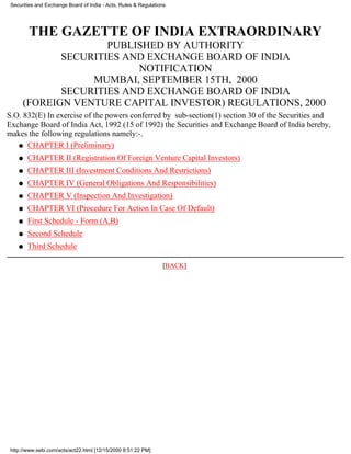 Securities and Exchange Board of India - Acts, Rules & Regulations




        THE GAZETTE OF INDIA EXTRAORDINARY
                     PUBLISHED BY AUTHORITY
             SECURITIES AND EXCHANGE BOARD OF INDIA
                          NOTIFICATION
                  MUMBAI, SEPTEMBER 15TH, 2000
             SECURITIES AND EXCHANGE BOARD OF INDIA
      (FOREIGN VENTURE CAPITAL INVESTOR) REGULATIONS, 2000
S.O. 832(E) In exercise of the powers conferred by sub-section(1) section 30 of the Securities and
Exchange Board of India Act, 1992 (15 of 1992) the Securities and Exchange Board of India hereby,
makes the following regulations namely:-.
   q CHAPTER I (Preliminary)

    q   CHAPTER II (Registration Of Foreign Venture Capital Investors)
    q   CHAPTER III (Investment Conditions And Restrictions)
    q   CHAPTER IV (General Obligations And Responsibilities)
    q   CHAPTER V (Inspection And Investigation)
    q   CHAPTER VI (Procedure For Action In Case Of Default)
    q   First Schedule - Form (A,B)
    q   Second Schedule
    q   Third Schedule

                                                                 [BACK]




 http://www.sebi.com/acts/act22.html [12/15/2000 8:51:22 PM]
 