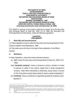 THE GAZETTE OF INDIA
                                     EXTRAORDINARY
                           PART II- SECTION 3-SUB-SECTION (ii)
                               PUBLISHED BY AUTHORITY
                      SECURITIES AND EXCHANGE BOARD OF INDIA
                                      NOTIFICATION
                               MUMBAI, DECEMBER 4, 1996
                      SECURITIES AND EXCHANGE BOARD OF INDIA
                     (VENTURE CAPITAL FUNDS) REGULATIONS, 1996
                  (including amendments made upto December 30, 2000)

S.O. 850(E) In exercise of the powers conferred by section 30 of the Securities
and Exchange Board of India Act, 1992 (15 of 1992) the Securities and
Exchange Board of India hereby, makes the following regulations.

                                                        CHAPTER I
                                                       PRELIMINARY
1          Short title and commencement
(1) These regulations may be called the Securities and Exchange Board of India
(Venture Capital Funds) Regulations, 1996.
(2) They shall come into force on the date of their publication in the Official
Gazette.

2.         Definitions

In these regulations, unless the context otherwise requires, -
     (a) "Act" means the Securities and Exchange Board of India Act, 1992 (15 of
           1992);
     [(aa) "associate company” means a company in which a director or trustee
           or sponsor or settlor of the venture capital fund or asset management
           company holds either individually or collectively, equity shares in excess
           of 15% of its paid-up equity share capital of venture capital undertaking".]1
     (b) "certificate" means a certificate of registration granted by the Board under
          regulation 7 ;


1
  Substituted for “associate person” by SEBI (Venture Capital Funds) (Second Amendment) Regulations, 2000 published in the
Gazette of India dated December 30, 2000, vide S.O. No. 1179 (E). Prior to substitution, the definition of ‘associate’ in relation to
venture capital fund means a person, –
(i)        who, directly or indirectly, by himself, or in combination with relatives, exercises control over the venture capital fund; or
(ii)       in respect of whom the venture capital fund, directly or indirectly, by itself, or in combination with other persons, exercises
           control;
(iii)      or whose director, is also a director, of the venture capital fund."


                                                                    1
 
