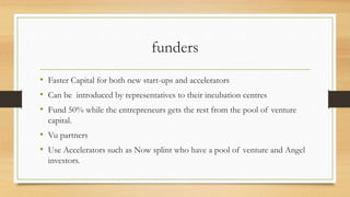 funders
• Faster Capital for both new start-ups and accelerators
• Can be introduced by representatives to their incubation centres
• Fund 50% while the entrepreneurs gets the rest from the pool of venture
capital.
• Vu partners
• Use Accelerators such as Now splint who have a pool of venture and Angel
investors.
 