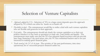 Selection of Venture Capitalists
• Approach adopted by VCs - Selection of VCs to a large extent depends upon the approach
adopted by VCs which can either be hands on or hands off.
• Flexibility in deals - The entrepreneurs would like to strike a deal with such venture capitalists
who are flexible and generous in their approach.
• Exit policy - The entrepreneurs should ask clearly the venture capitalists as to their exit
policies whether it is buy back or quotation or trade sale. Fund viability and liquidity - The
entrepreneurs must make sure that the VCs has adequate liquid resources and can provide
later stage financing if the need arises, also, the VC has committed backers and is not just
interested in making quick financial gains.
• Track record of the VC & its team - The scrutiny of the past performance, time since
operational, list of successful projects financed earlier etc.
 