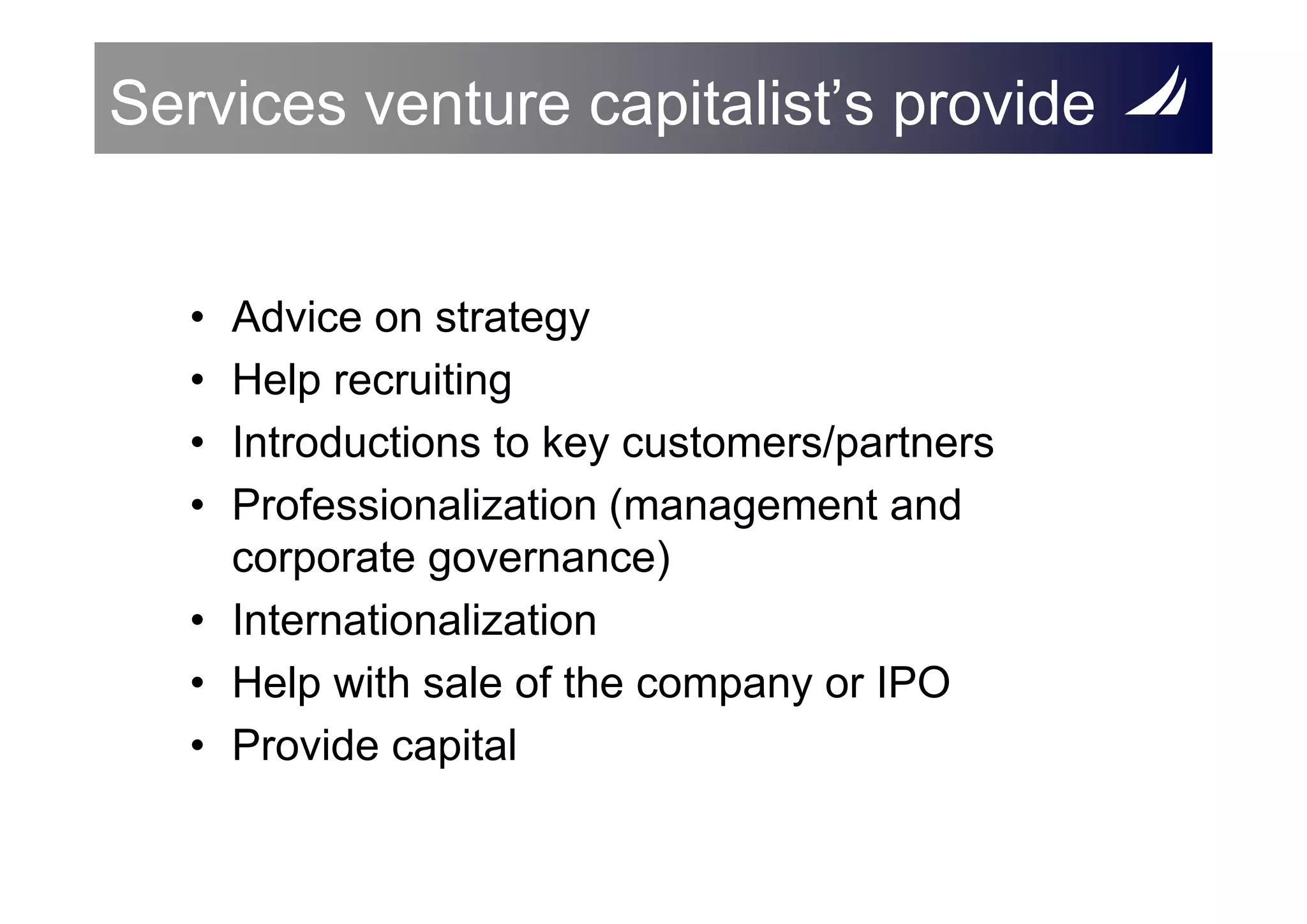 Services venture capitalist’s provide


   • Advice on strategy
   • Help recruiting
   • Introductions to key customers/partners
   • Professionalization (management and
     corporate governance)
   • Internationalization
   • Help with sale of the company or IPO
   • Provide capital
 