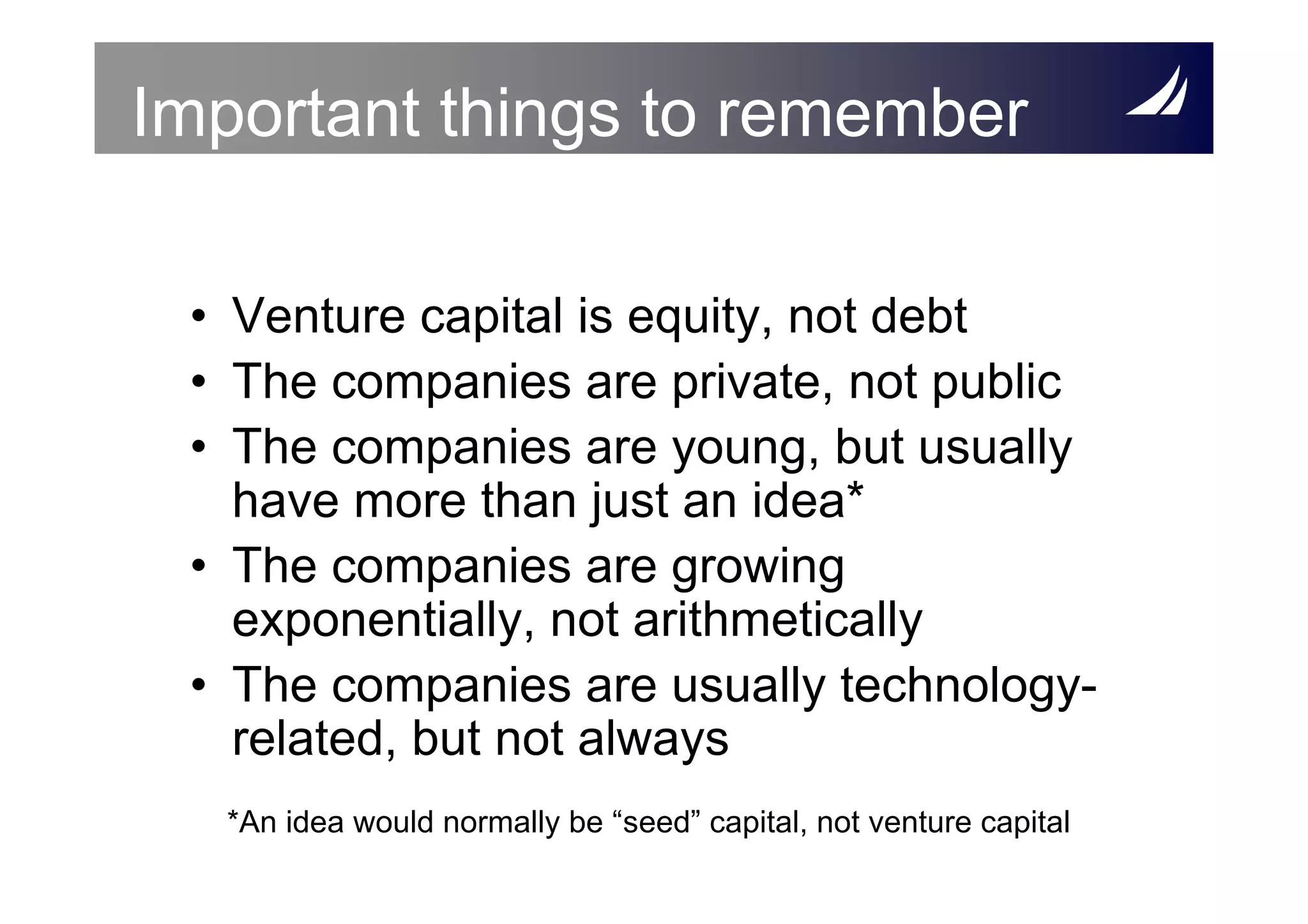 Important things to remember

 • Venture capital is equity, not debt
 • The companies are private, not public
 • The companies are young, but usually
   have more than just an idea*
 • The companies are growing
   exponentially, not arithmetically
 • The companies are usually technology-
   related, but not always
  *An idea would normally be “seed” capital, not venture capital
 
