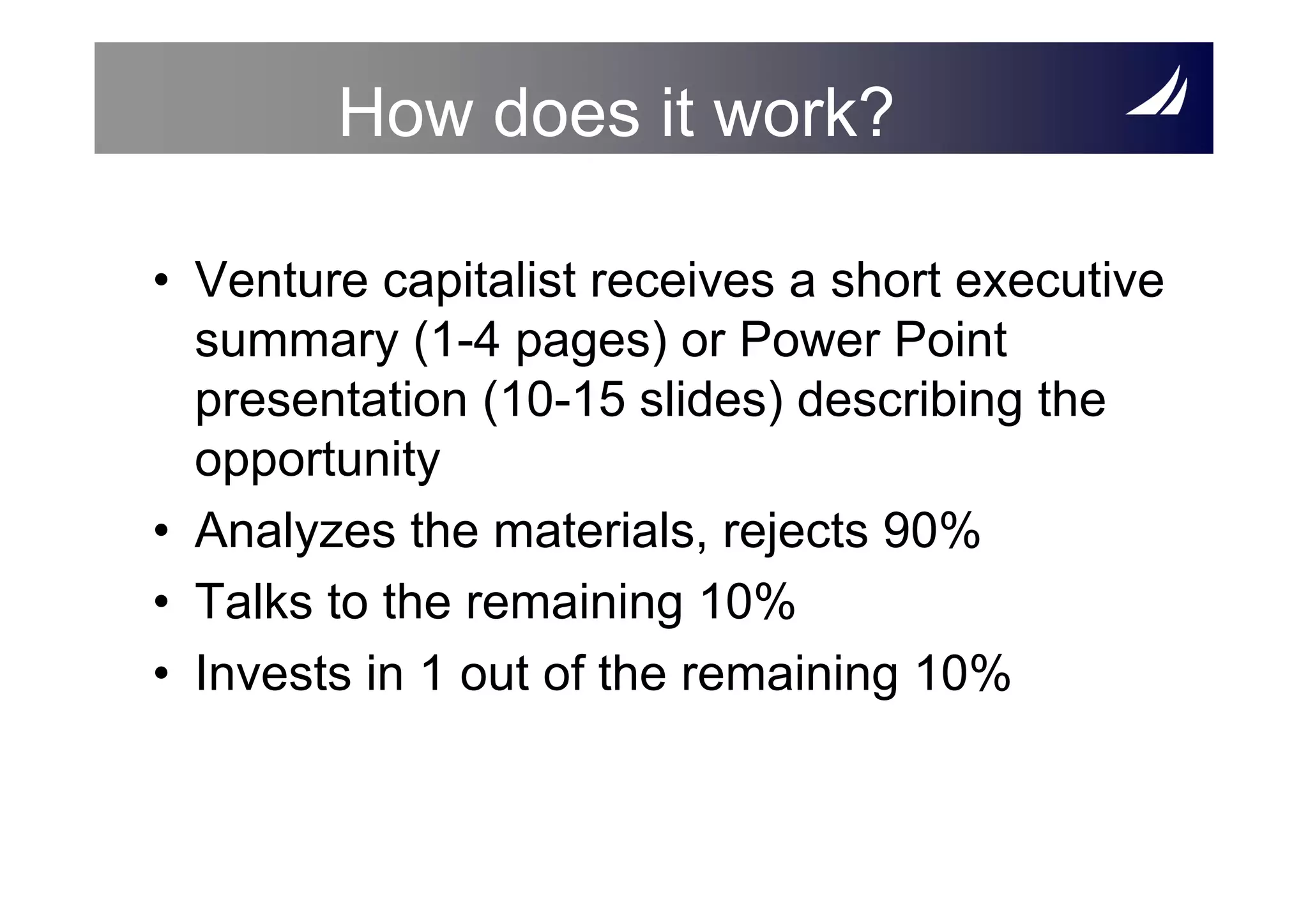 How does it work?

• Venture capitalist receives a short executive
  summary (1-4 pages) or Power Point
  presentation (10-15 slides) describing the
  opportunity
• Analyzes the materials, rejects 90%
• Talks to the remaining 10%
• Invests in 1 out of the remaining 10%
 