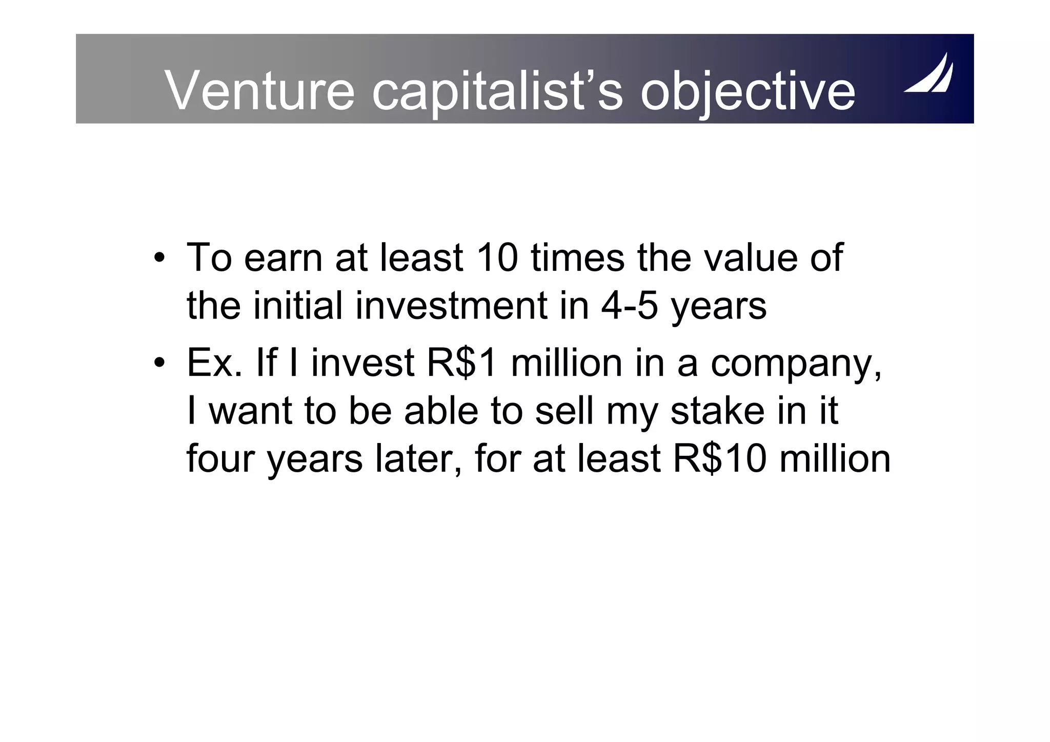 Venture capitalist’s objective

• To earn at least 10 times the value of
  the initial investment in 4-5 years
• Ex. If I invest R$1 million in a company,
  I want to be able to sell my stake in it
  four years later, for at least R$10 million
 