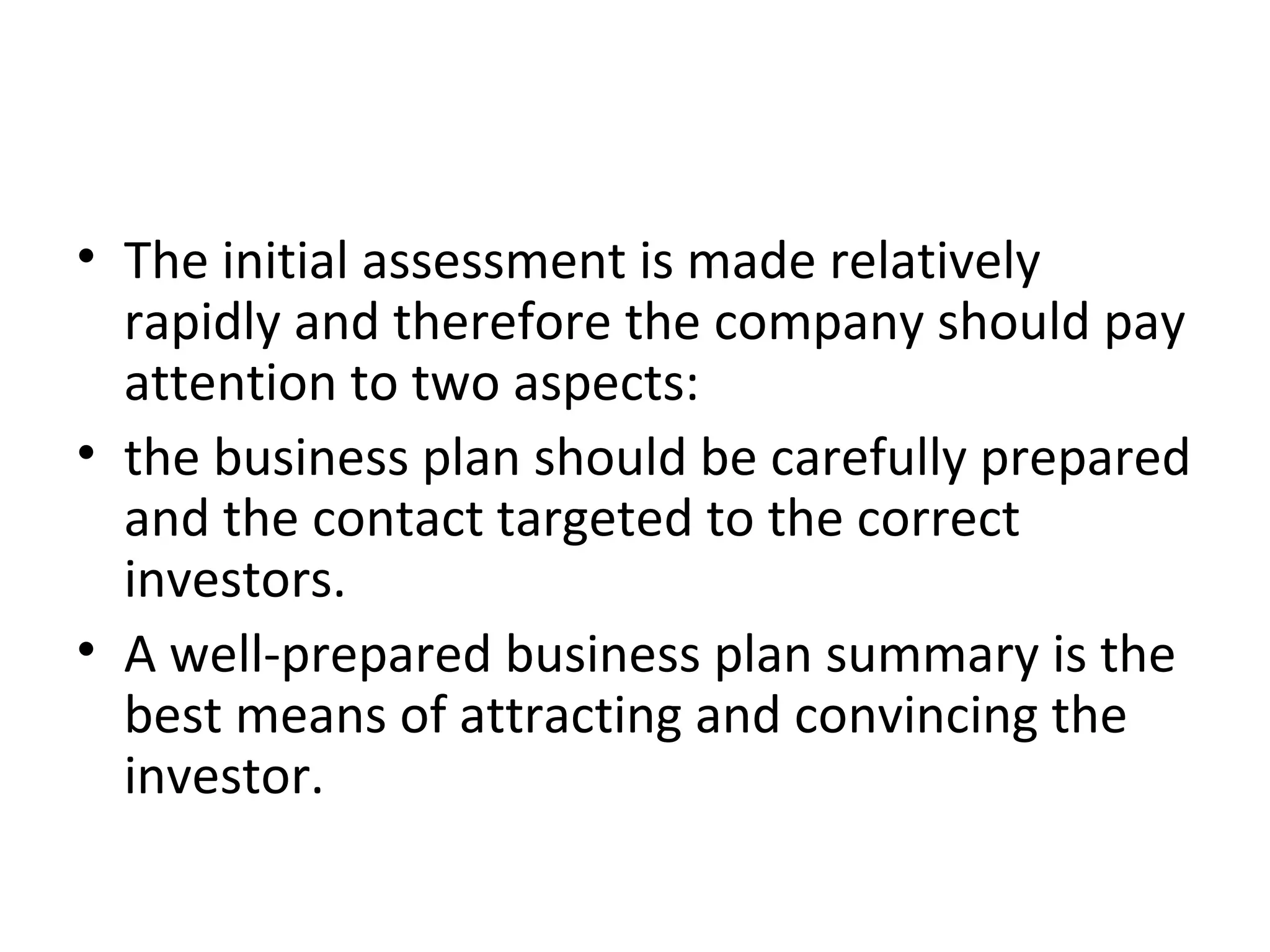 • The initial assessment is made relatively
rapidly and therefore the company should pay
attention to two aspects:
• the business plan should be carefully prepared
and the contact targeted to the correct
investors.
• A well-prepared business plan summary is the
best means of attracting and convincing the
investor.
 