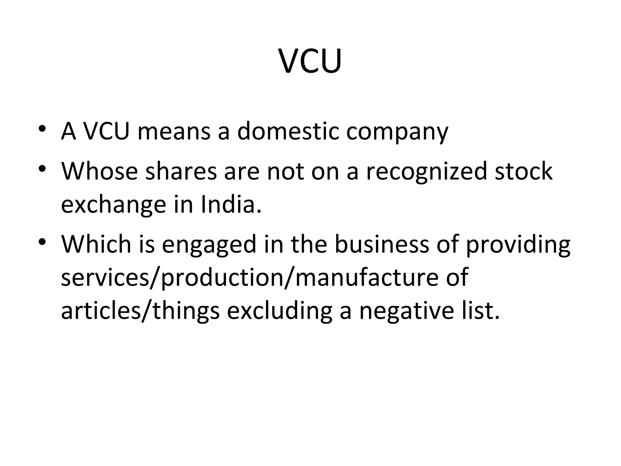 VCU
• A VCU means a domestic company
• Whose shares are not on a recognized stock
exchange in India.
• Which is engaged in the business of providing
services/production/manufacture of
articles/things excluding a negative list.
 