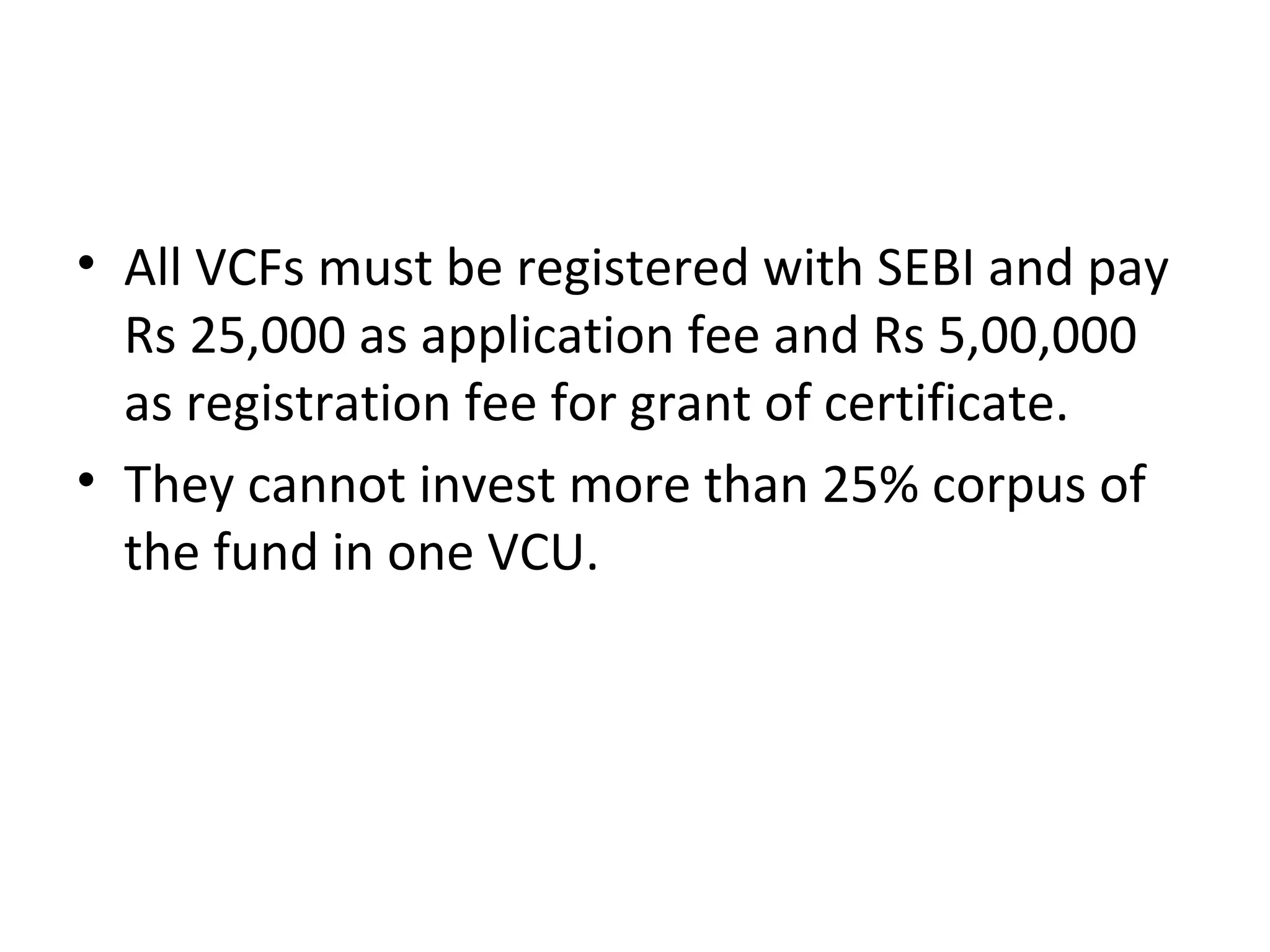 • All VCFs must be registered with SEBI and pay
Rs 25,000 as application fee and Rs 5,00,000
as registration fee for grant of certificate.
• They cannot invest more than 25% corpus of
the fund in one VCU.
 