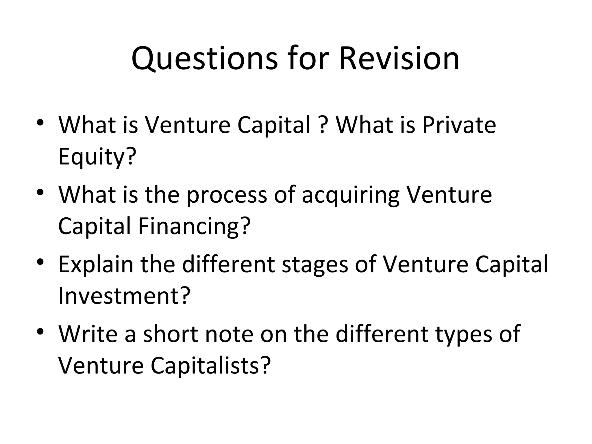Questions for Revision
• What is Venture Capital ? What is Private
Equity?
• What is the process of acquiring Venture
Capital Financing?
• Explain the different stages of Venture Capital
Investment?
• Write a short note on the different types of
Venture Capitalists?
 