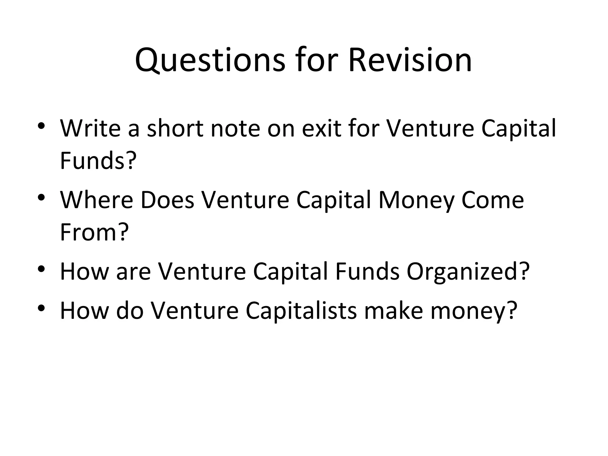 Questions for Revision
• Write a short note on exit for Venture Capital
Funds?
• Where Does Venture Capital Money Come
From?
• How are Venture Capital Funds Organized?
• How do Venture Capitalists make money?
 