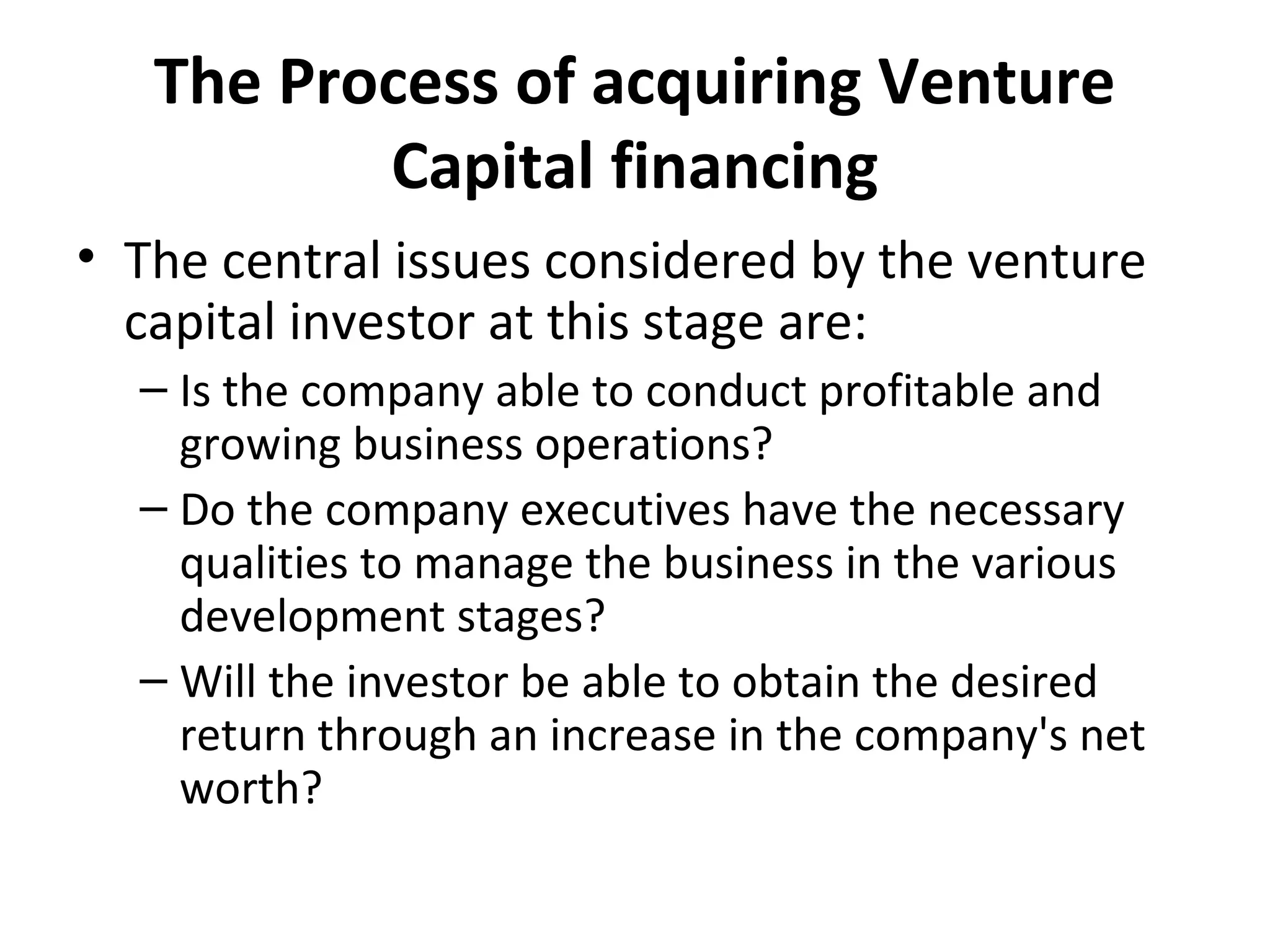 The Process of acquiring Venture
Capital financing
• The central issues considered by the venture
capital investor at this stage are:
– Is the company able to conduct profitable and
growing business operations?
– Do the company executives have the necessary
qualities to manage the business in the various
development stages?
– Will the investor be able to obtain the desired
return through an increase in the company's net
worth?
 