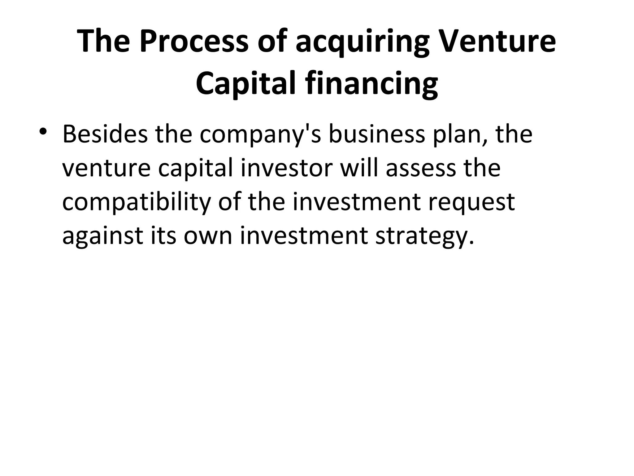 The Process of acquiring Venture
Capital financing
• Besides the company's business plan, the
venture capital investor will assess the
compatibility of the investment request
against its own investment strategy.
 