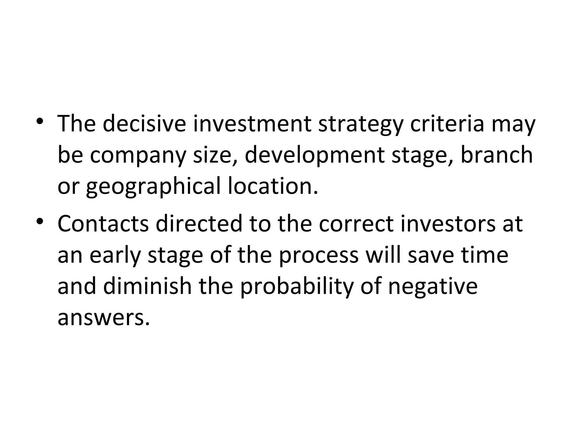 • The decisive investment strategy criteria may
be company size, development stage, branch
or geographical location.
• Contacts directed to the correct investors at
an early stage of the process will save time
and diminish the probability of negative
answers.
 