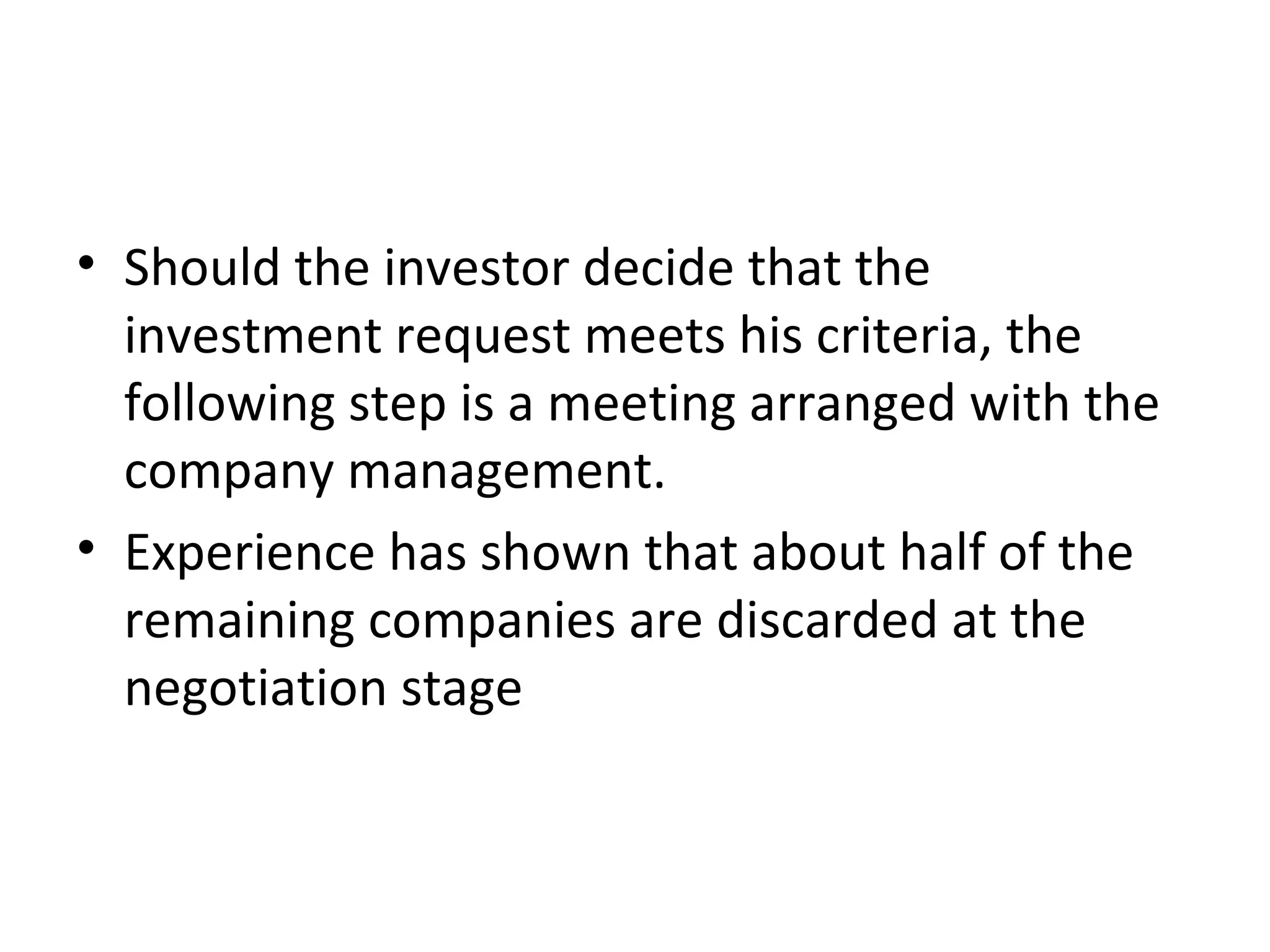 • Should the investor decide that the
investment request meets his criteria, the
following step is a meeting arranged with the
company management.
• Experience has shown that about half of the
remaining companies are discarded at the
negotiation stage
 
