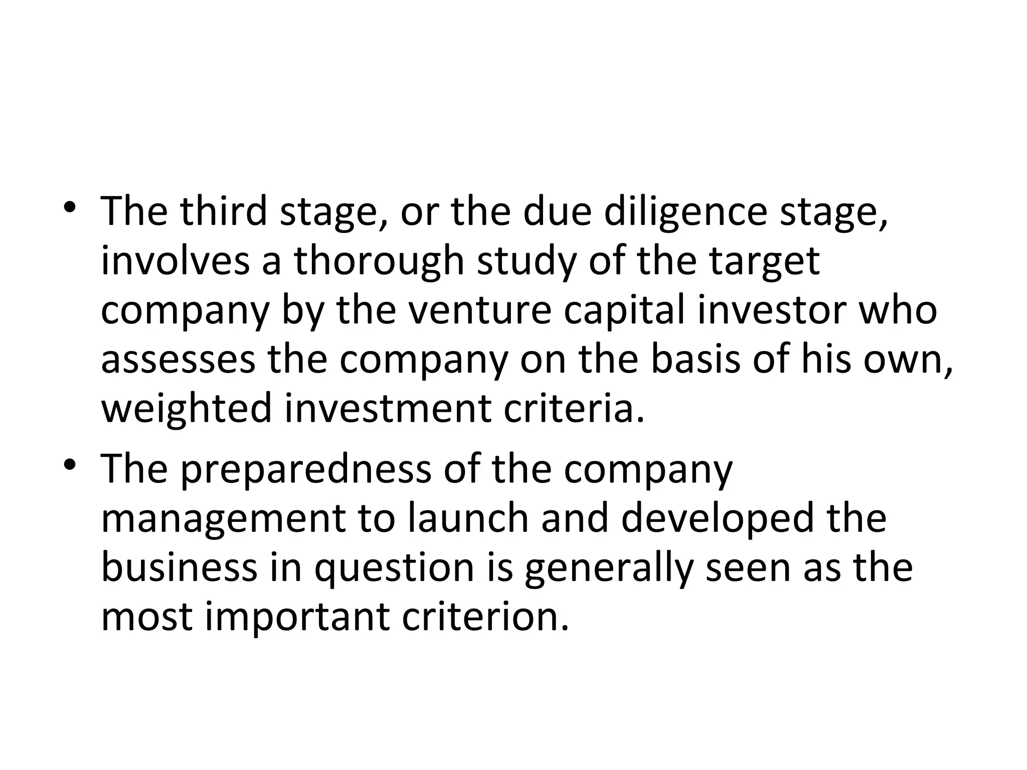 • The third stage, or the due diligence stage,
involves a thorough study of the target
company by the venture capital investor who
assesses the company on the basis of his own,
weighted investment criteria.
• The preparedness of the company
management to launch and developed the
business in question is generally seen as the
most important criterion.
 
