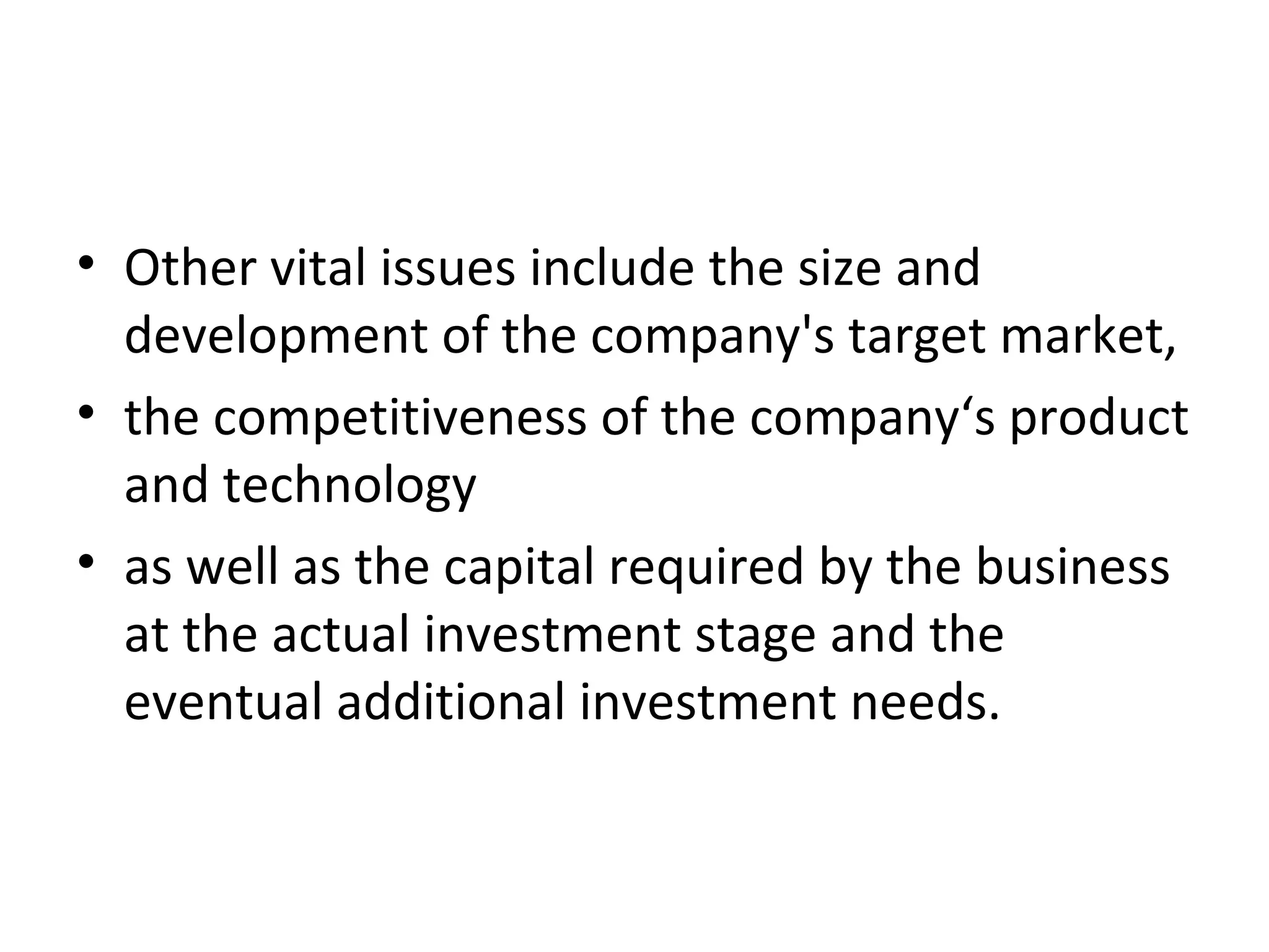 • Other vital issues include the size and
development of the company's target market,
• the competitiveness of the company‘s product
and technology
• as well as the capital required by the business
at the actual investment stage and the
eventual additional investment needs.
 