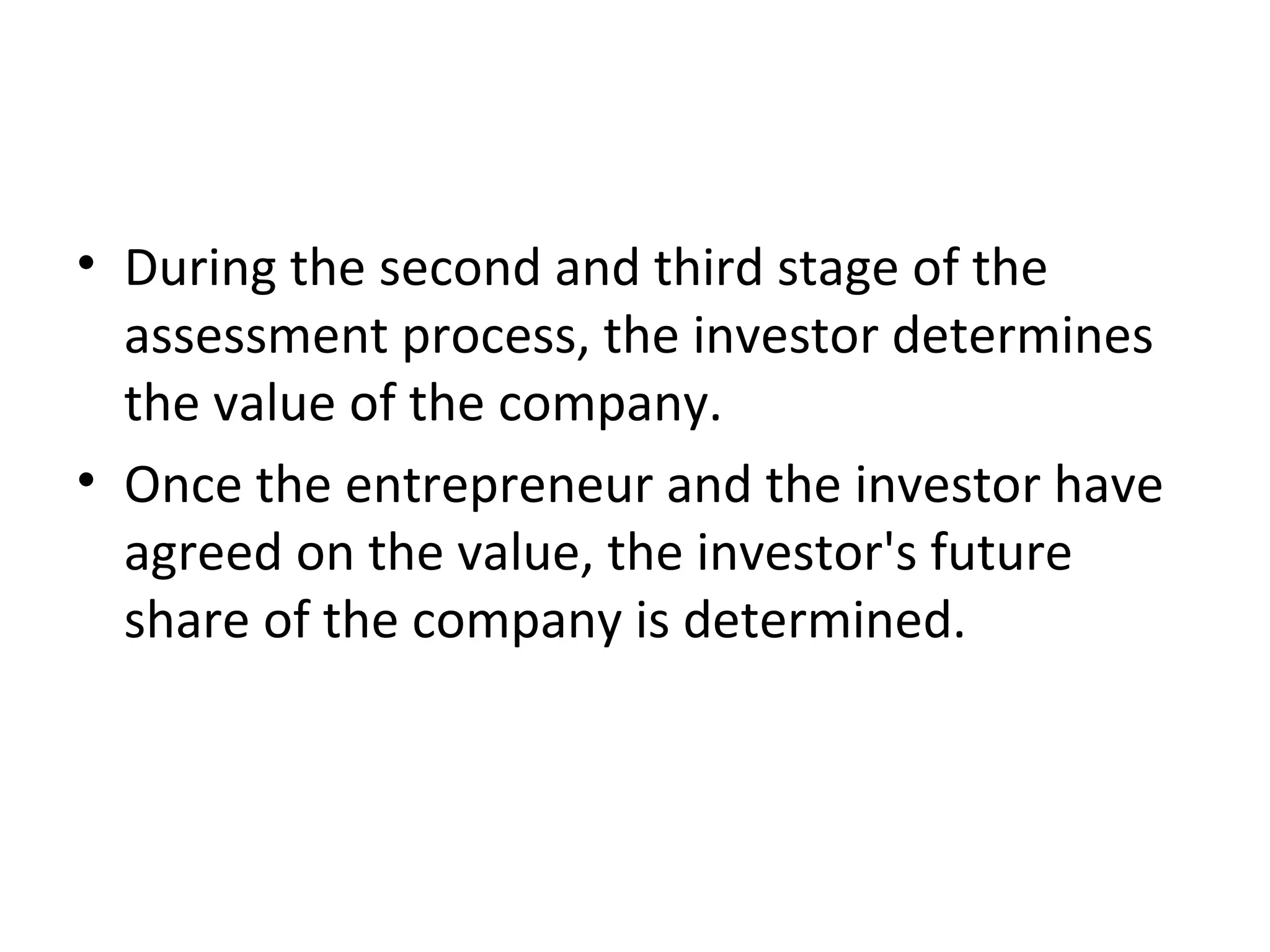 • During the second and third stage of the
assessment process, the investor determines
the value of the company.
• Once the entrepreneur and the investor have
agreed on the value, the investor's future
share of the company is determined.
 