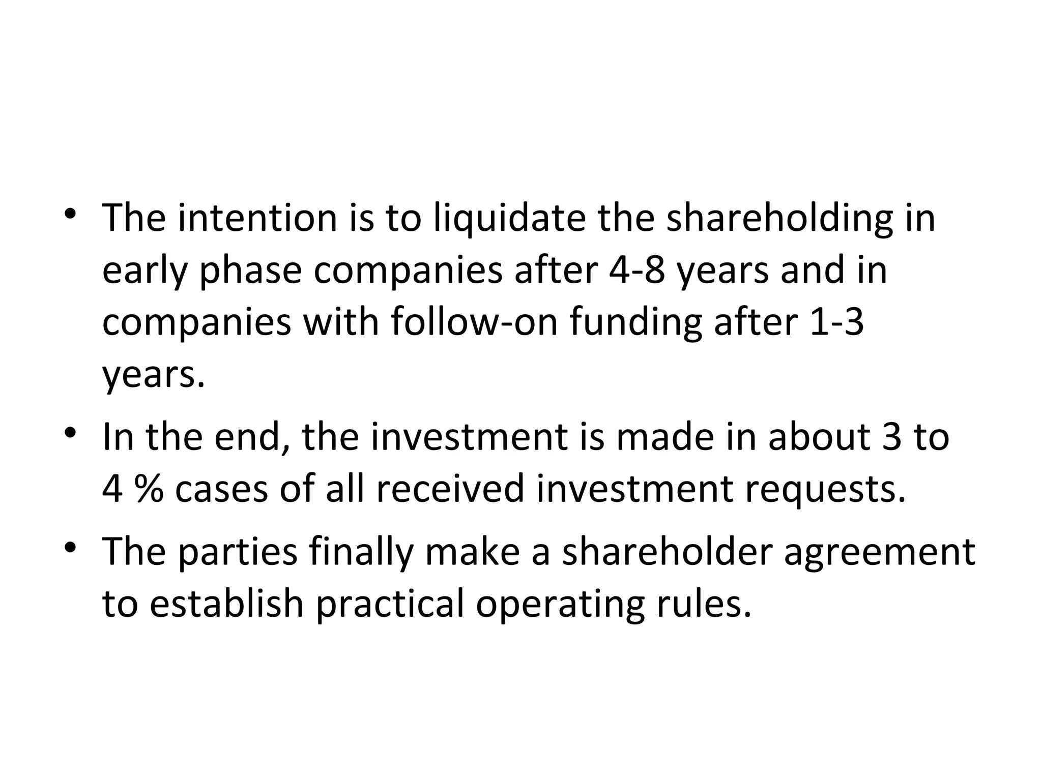 • The intention is to liquidate the shareholding in
early phase companies after 4-8 years and in
companies with follow-on funding after 1-3
years.
• In the end, the investment is made in about 3 to
4 % cases of all received investment requests.
• The parties finally make a shareholder agreement
to establish practical operating rules.
 