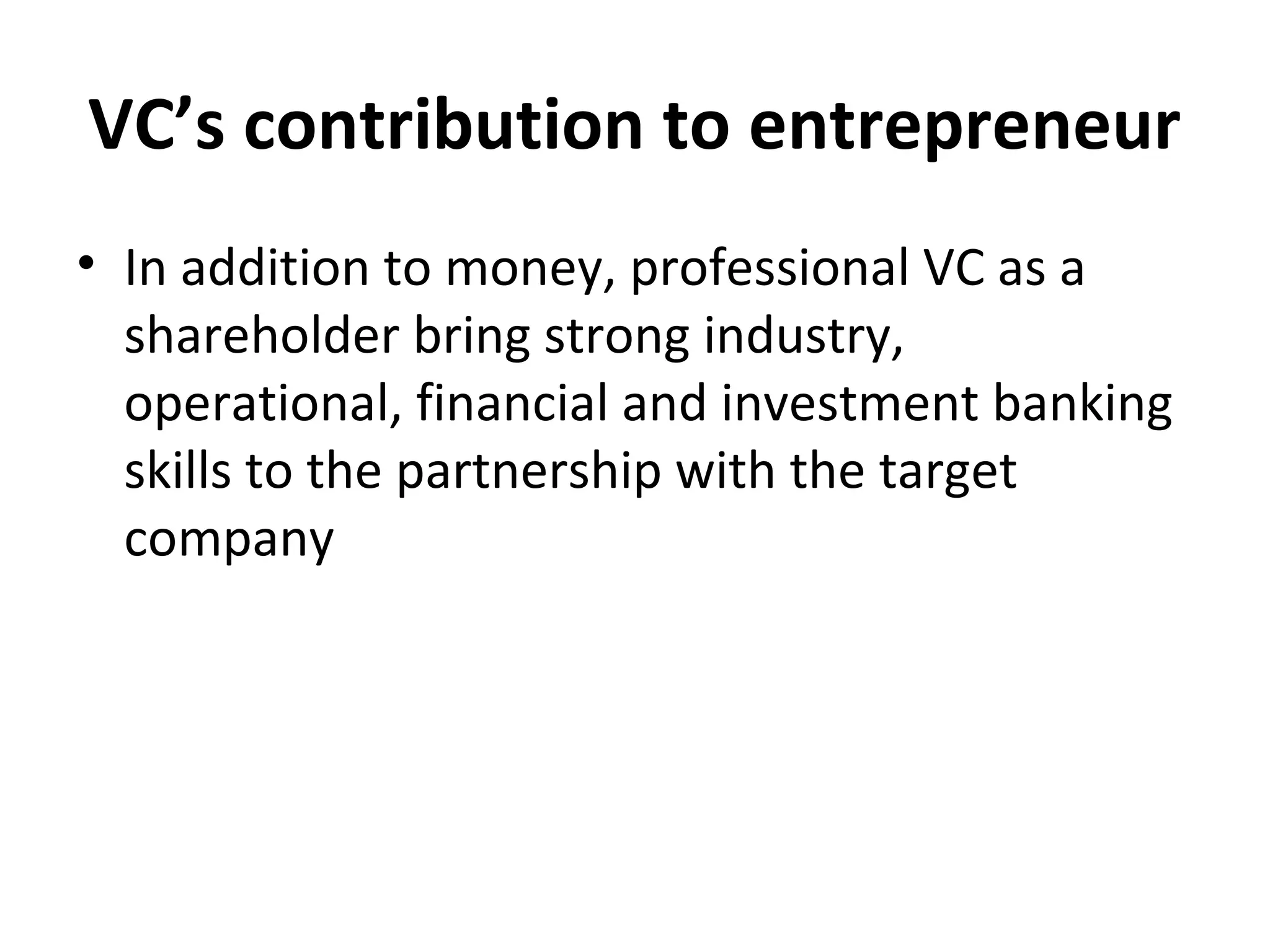 VC’s contribution to entrepreneur
• In addition to money, professional VC as a
shareholder bring strong industry,
operational, financial and investment banking
skills to the partnership with the target
company
 