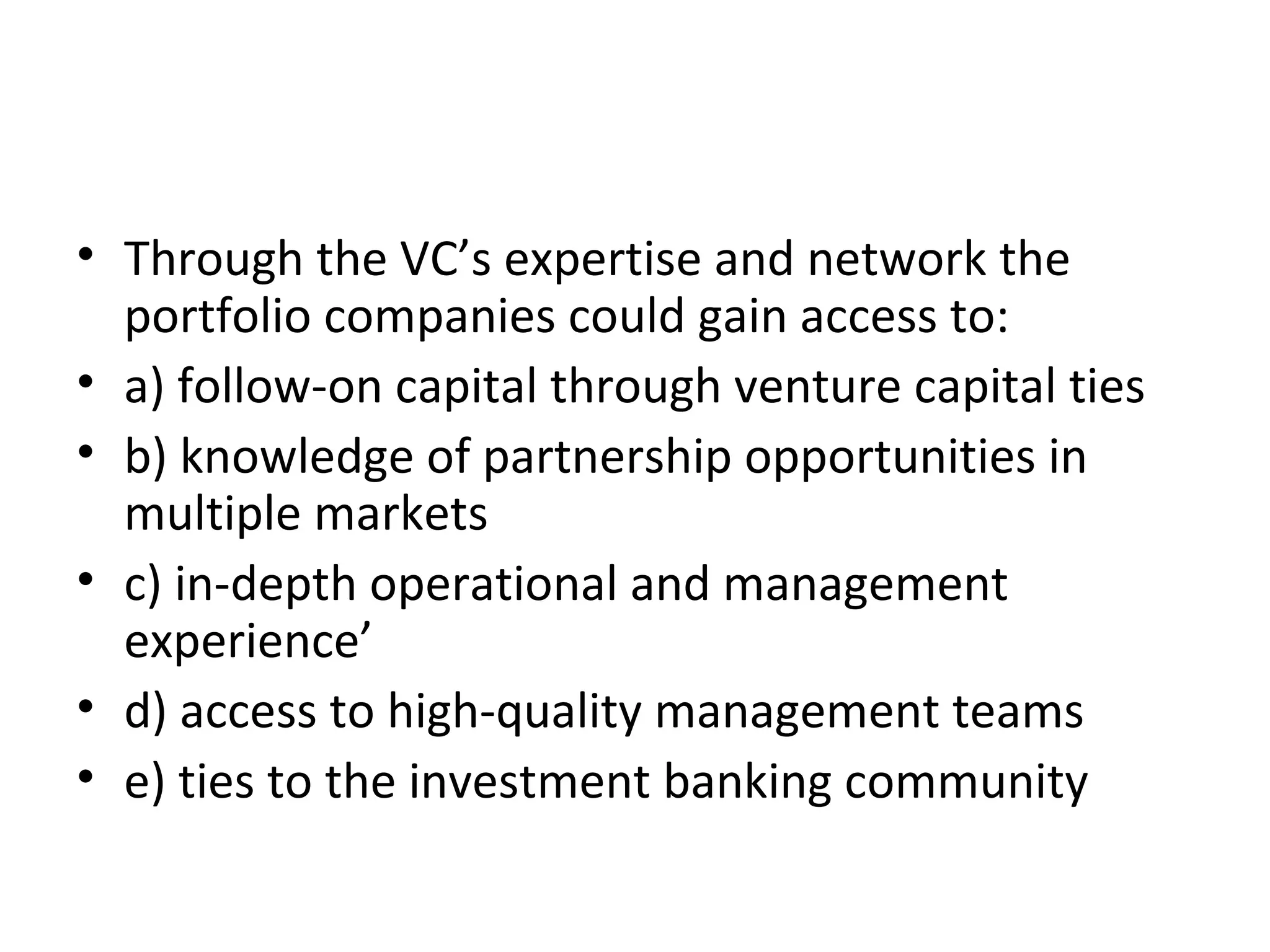 • Through the VC’s expertise and network the
portfolio companies could gain access to:
• a) follow-on capital through venture capital ties
• b) knowledge of partnership opportunities in
multiple markets
• c) in-depth operational and management
experience’
• d) access to high-quality management teams
• e) ties to the investment banking community
 