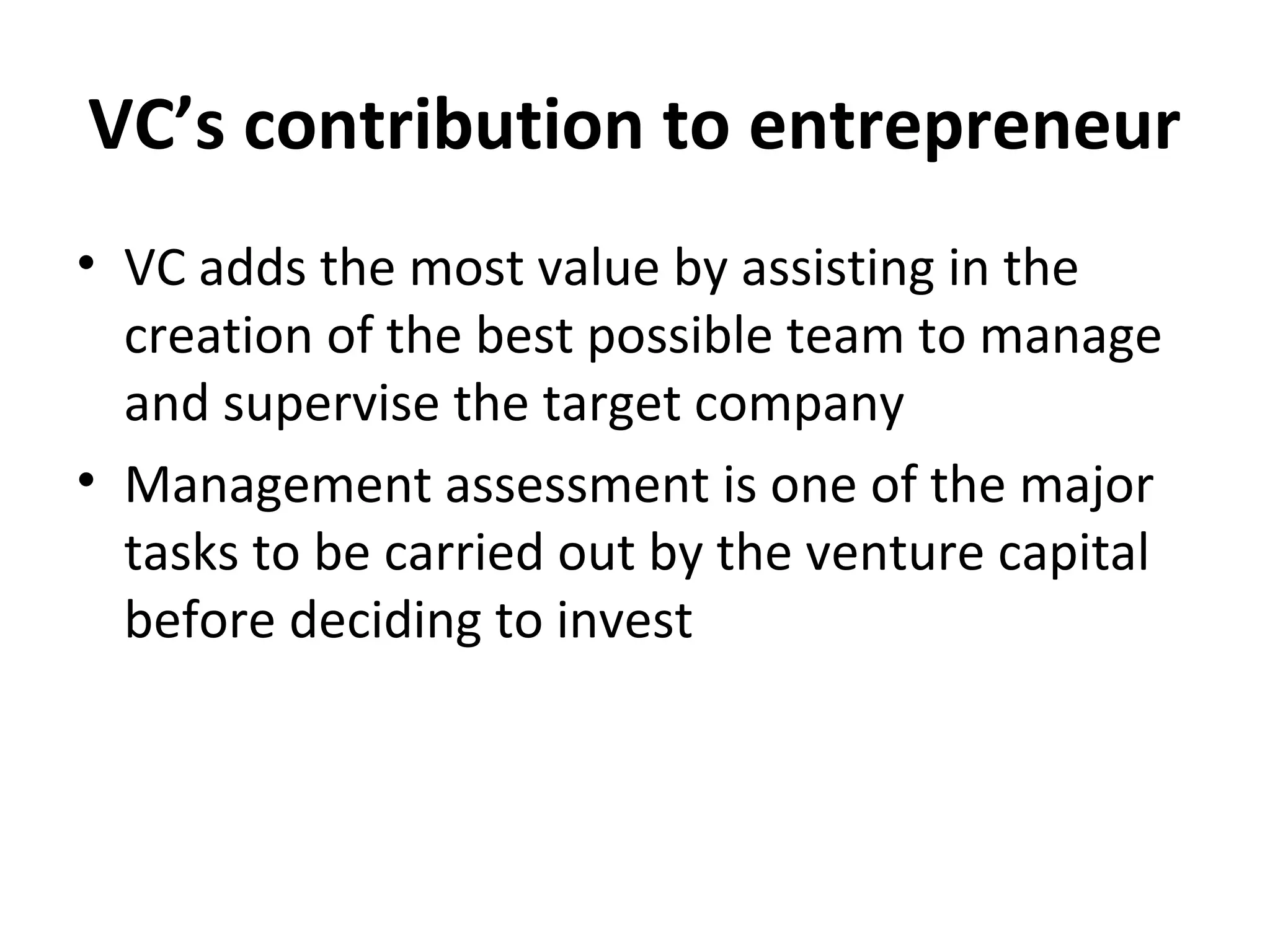 VC’s contribution to entrepreneur
• VC adds the most value by assisting in the
creation of the best possible team to manage
and supervise the target company
• Management assessment is one of the major
tasks to be carried out by the venture capital
before deciding to invest
 
