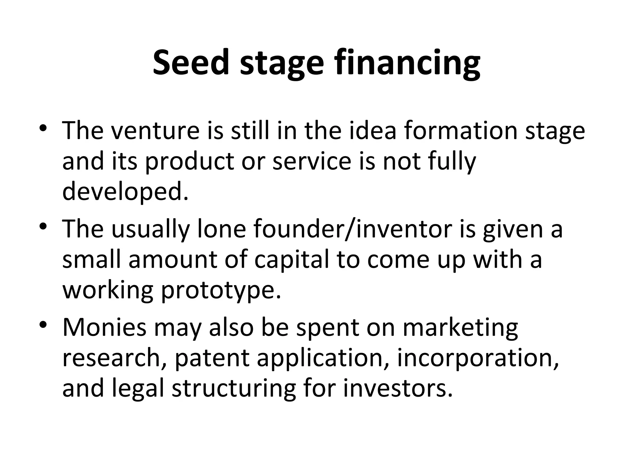 Seed stage financing
• The venture is still in the idea formation stage
and its product or service is not fully
developed.
• The usually lone founder/inventor is given a
small amount of capital to come up with a
working prototype.
• Monies may also be spent on marketing
research, patent application, incorporation,
and legal structuring for investors.
 