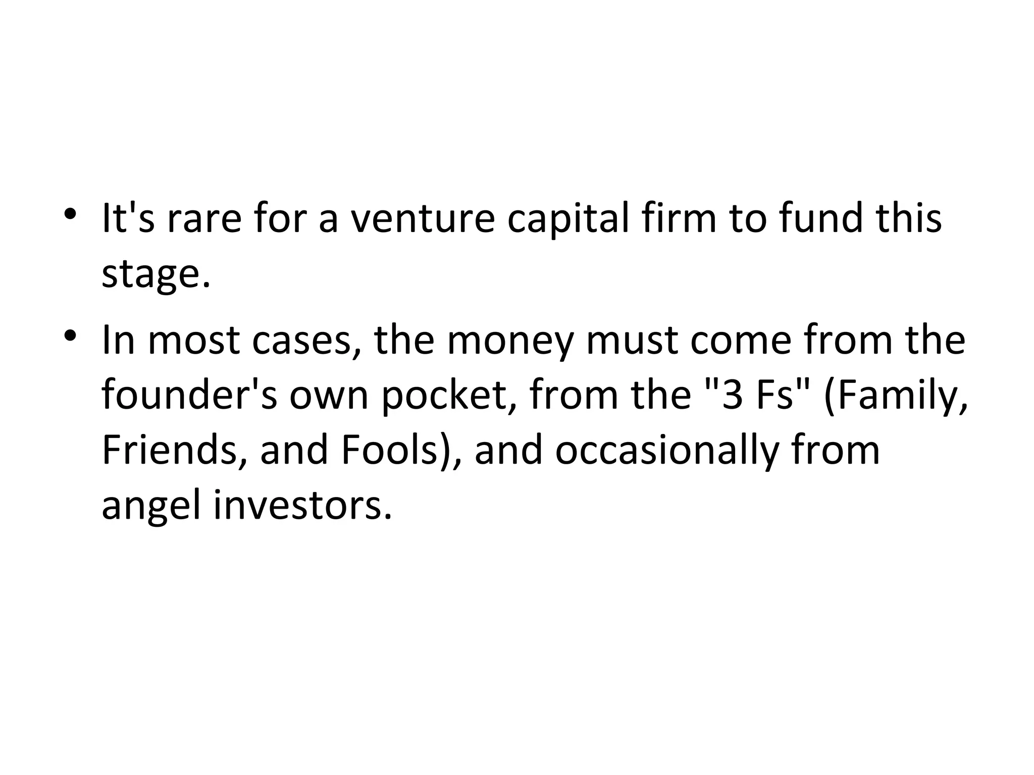 • It's rare for a venture capital firm to fund this
stage.
• In most cases, the money must come from the
founder's own pocket, from the "3 Fs" (Family,
Friends, and Fools), and occasionally from
angel investors.
 