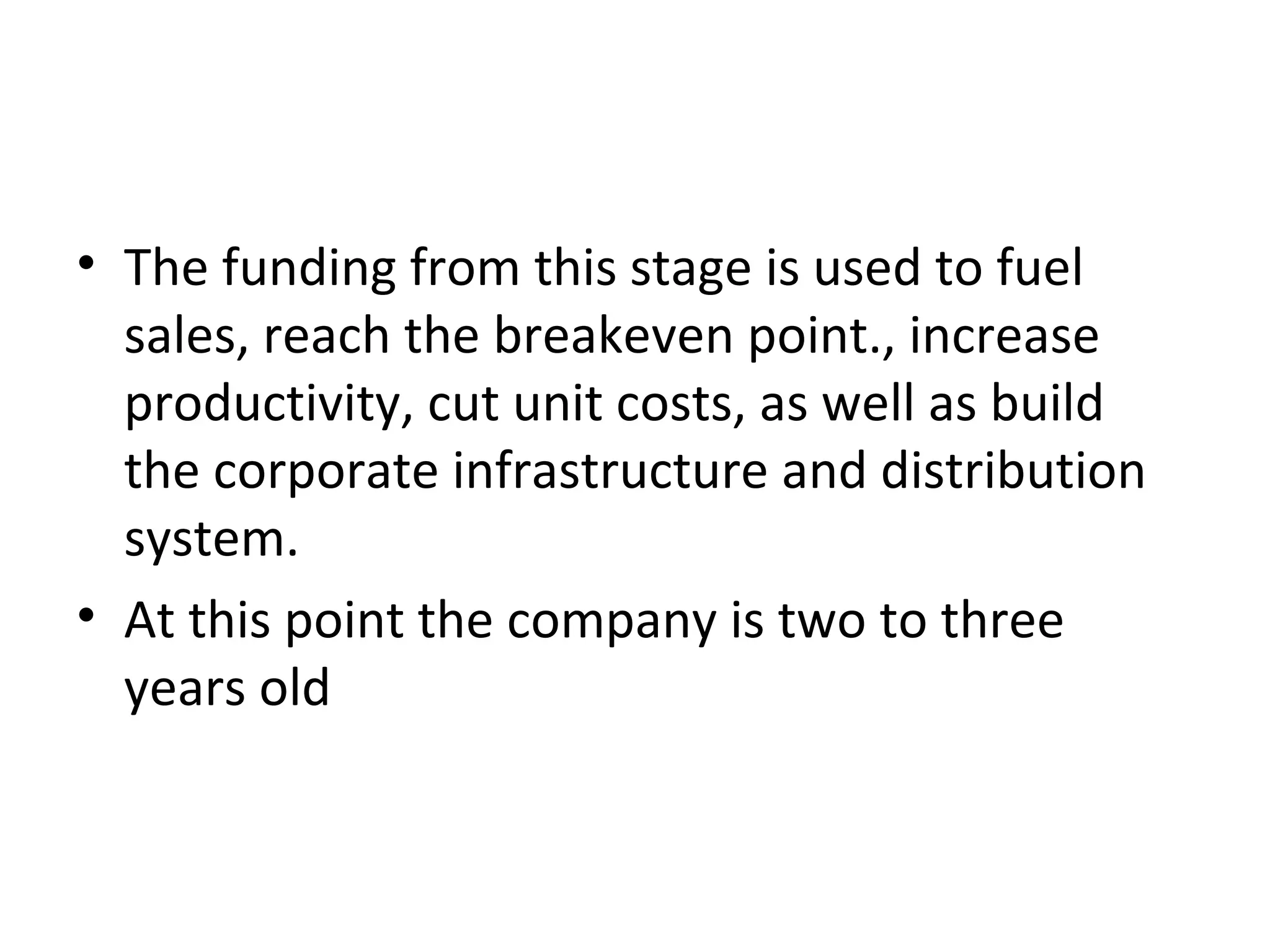 • The funding from this stage is used to fuel
sales, reach the breakeven point., increase
productivity, cut unit costs, as well as build
the corporate infrastructure and distribution
system.
• At this point the company is two to three
years old
 
