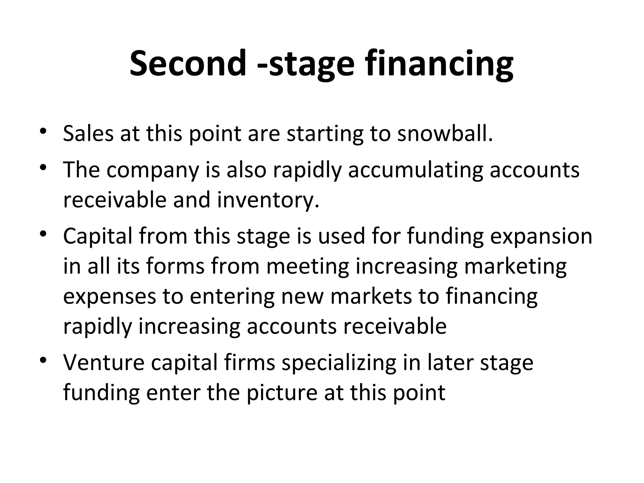Second -stage financing
• Sales at this point are starting to snowball.
• The company is also rapidly accumulating accounts
receivable and inventory.
• Capital from this stage is used for funding expansion
in all its forms from meeting increasing marketing
expenses to entering new markets to financing
rapidly increasing accounts receivable
• Venture capital firms specializing in later stage
funding enter the picture at this point
 