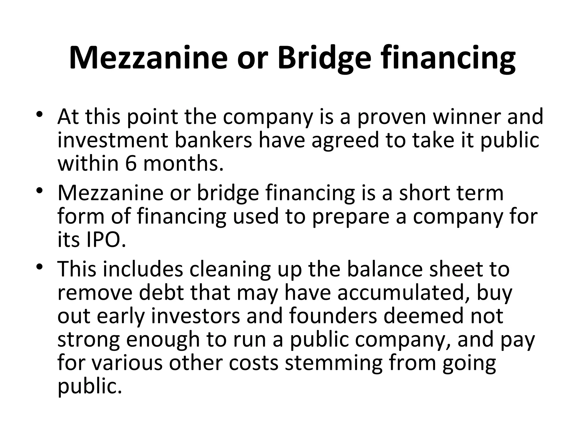 Mezzanine or Bridge financing
• At this point the company is a proven winner and
investment bankers have agreed to take it public
within 6 months.
• Mezzanine or bridge financing is a short term
form of financing used to prepare a company for
its IPO.
• This includes cleaning up the balance sheet to
remove debt that may have accumulated, buy
out early investors and founders deemed not
strong enough to run a public company, and pay
for various other costs stemming from going
public.
 