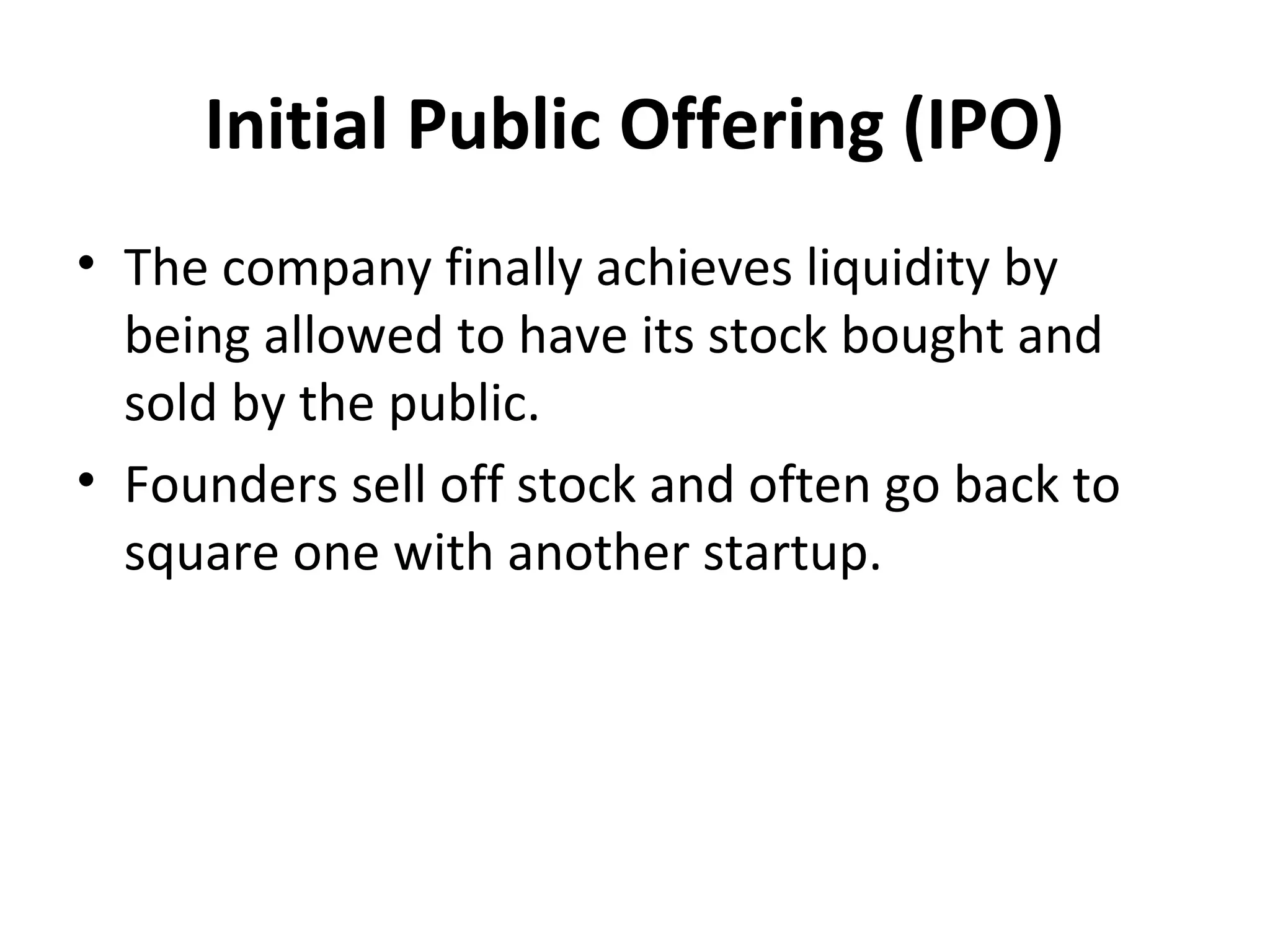 Initial Public Offering (IPO)
• The company finally achieves liquidity by
being allowed to have its stock bought and
sold by the public.
• Founders sell off stock and often go back to
square one with another startup.
 