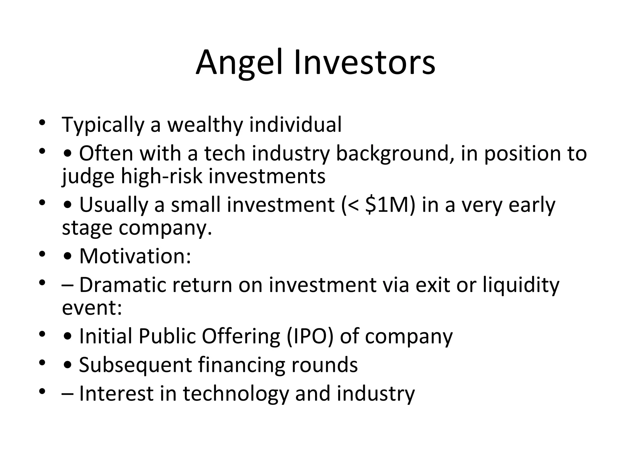 Angel Investors
• Typically a wealthy individual
• • Often with a tech industry background, in position to
judge high-risk investments
• • Usually a small investment (< $1M) in a very early
stage company.
• • Motivation:
• – Dramatic return on investment via exit or liquidity
event:
• • Initial Public Offering (IPO) of company
• • Subsequent financing rounds
• – Interest in technology and industry
 