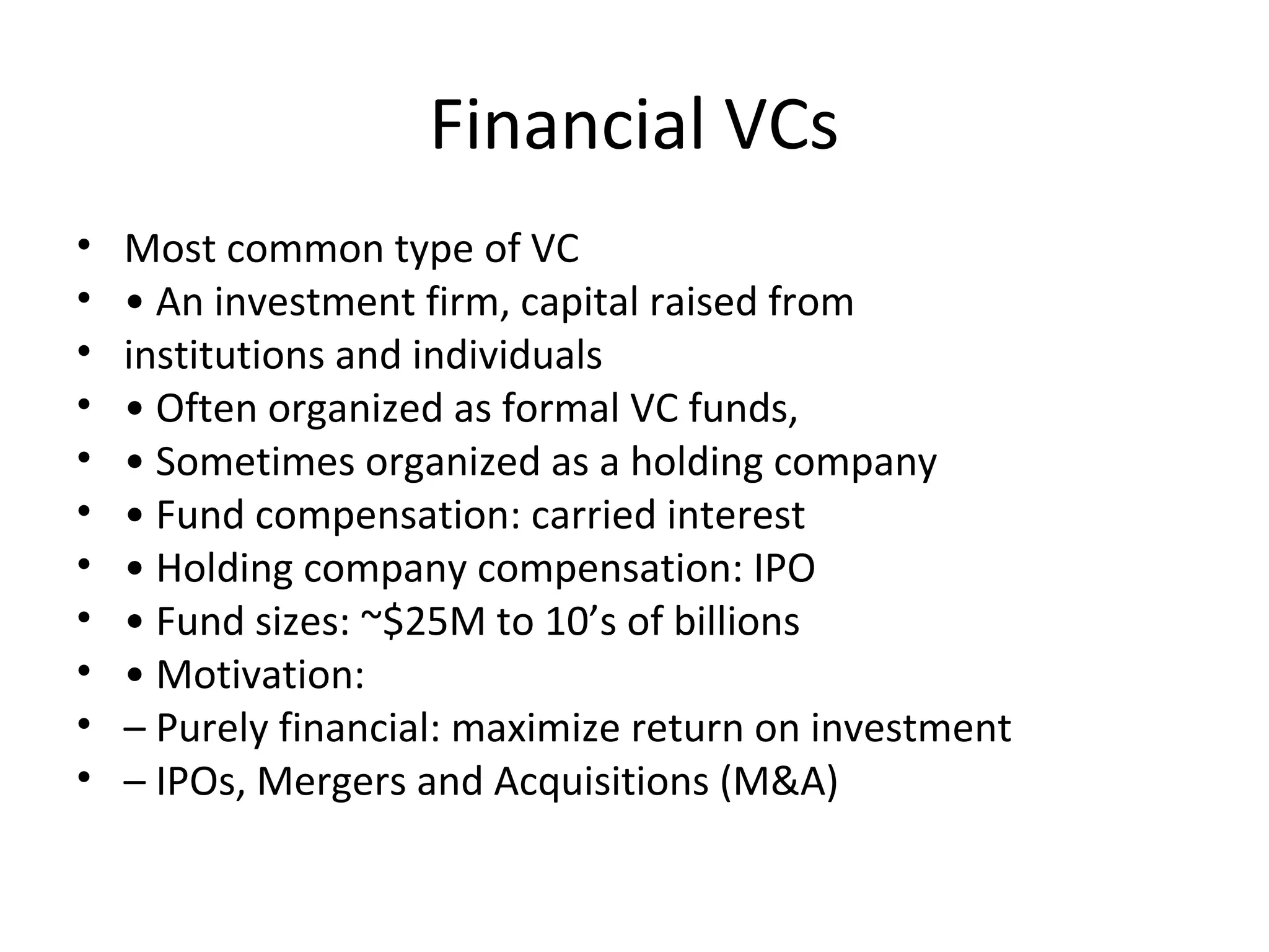 Financial VCs
• Most common type of VC
• • An investment firm, capital raised from
• institutions and individuals
• • Often organized as formal VC funds,
• • Sometimes organized as a holding company
• • Fund compensation: carried interest
• • Holding company compensation: IPO
• • Fund sizes: ~$25M to 10’s of billions
• • Motivation:
• – Purely financial: maximize return on investment
• – IPOs, Mergers and Acquisitions (M&A)
 