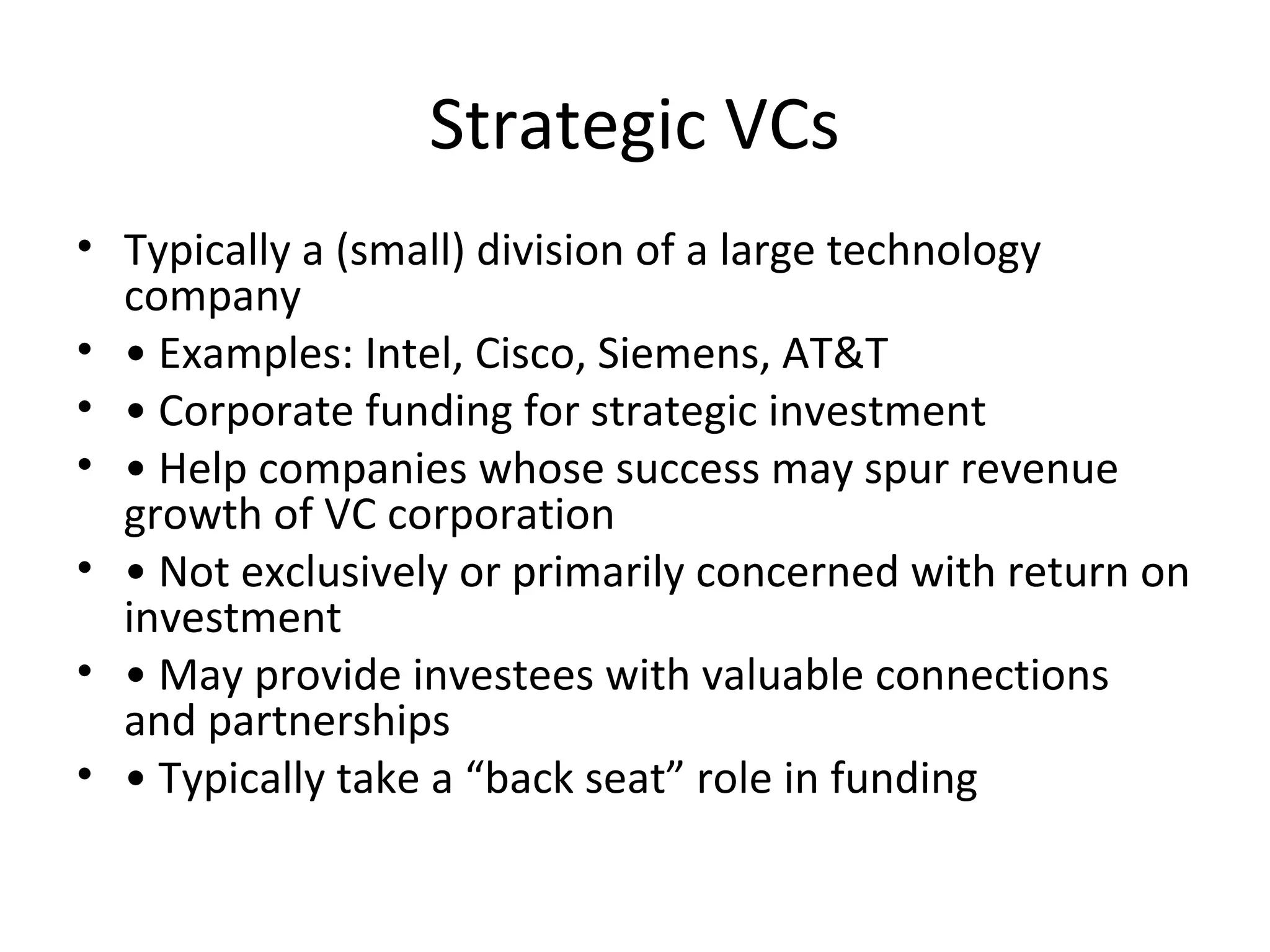 Strategic VCs
• Typically a (small) division of a large technology
company
• • Examples: Intel, Cisco, Siemens, AT&T
• • Corporate funding for strategic investment
• • Help companies whose success may spur revenue
growth of VC corporation
• • Not exclusively or primarily concerned with return on
investment
• • May provide investees with valuable connections
and partnerships
• • Typically take a “back seat” role in funding
 