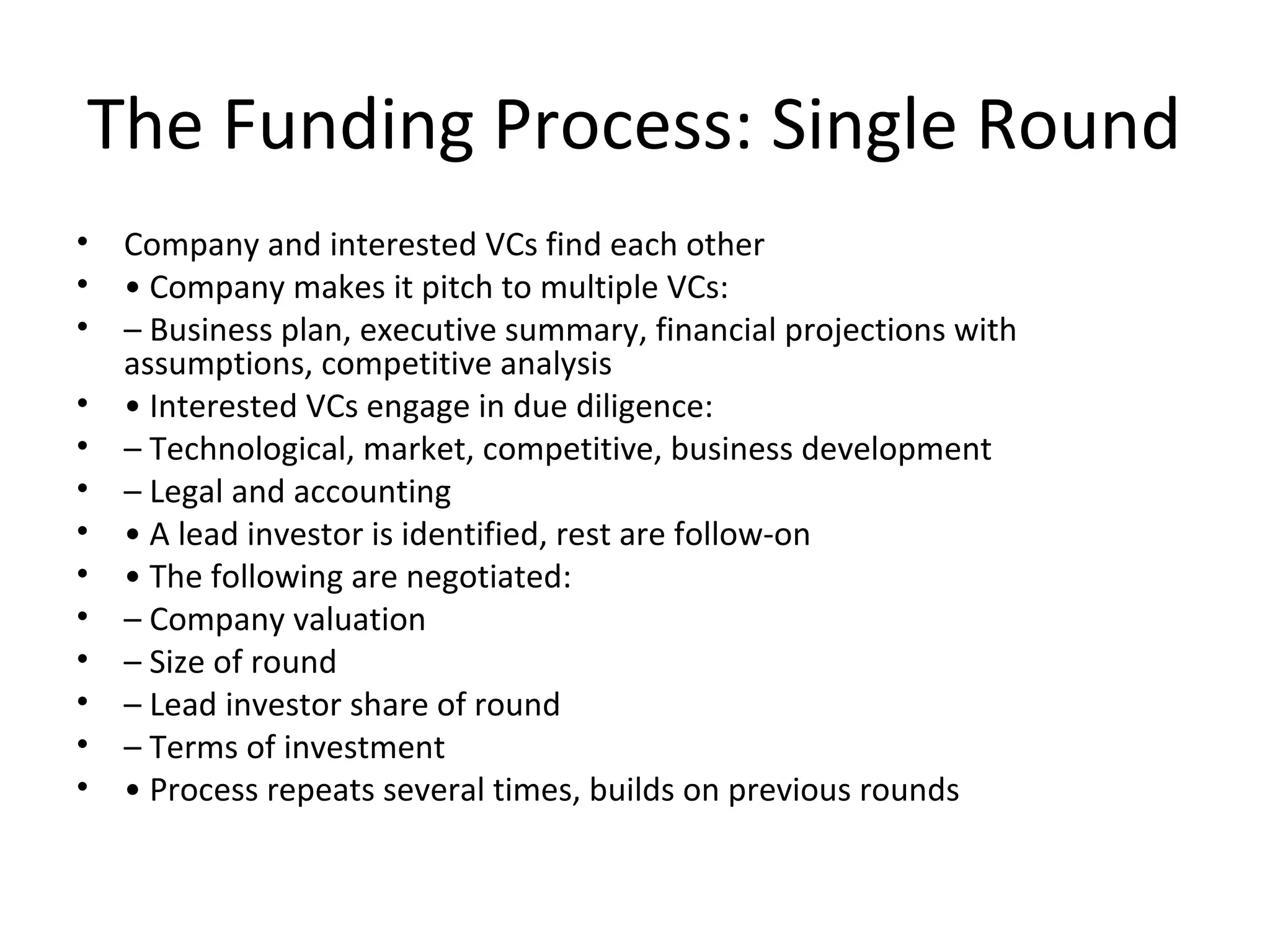 The Funding Process: Single Round
• Company and interested VCs find each other
• • Company makes it pitch to multiple VCs:
• – Business plan, executive summary, financial projections with
assumptions, competitive analysis
• • Interested VCs engage in due diligence:
• – Technological, market, competitive, business development
• – Legal and accounting
• • A lead investor is identified, rest are follow-on
• • The following are negotiated:
• – Company valuation
• – Size of round
• – Lead investor share of round
• – Terms of investment
• • Process repeats several times, builds on previous rounds
 