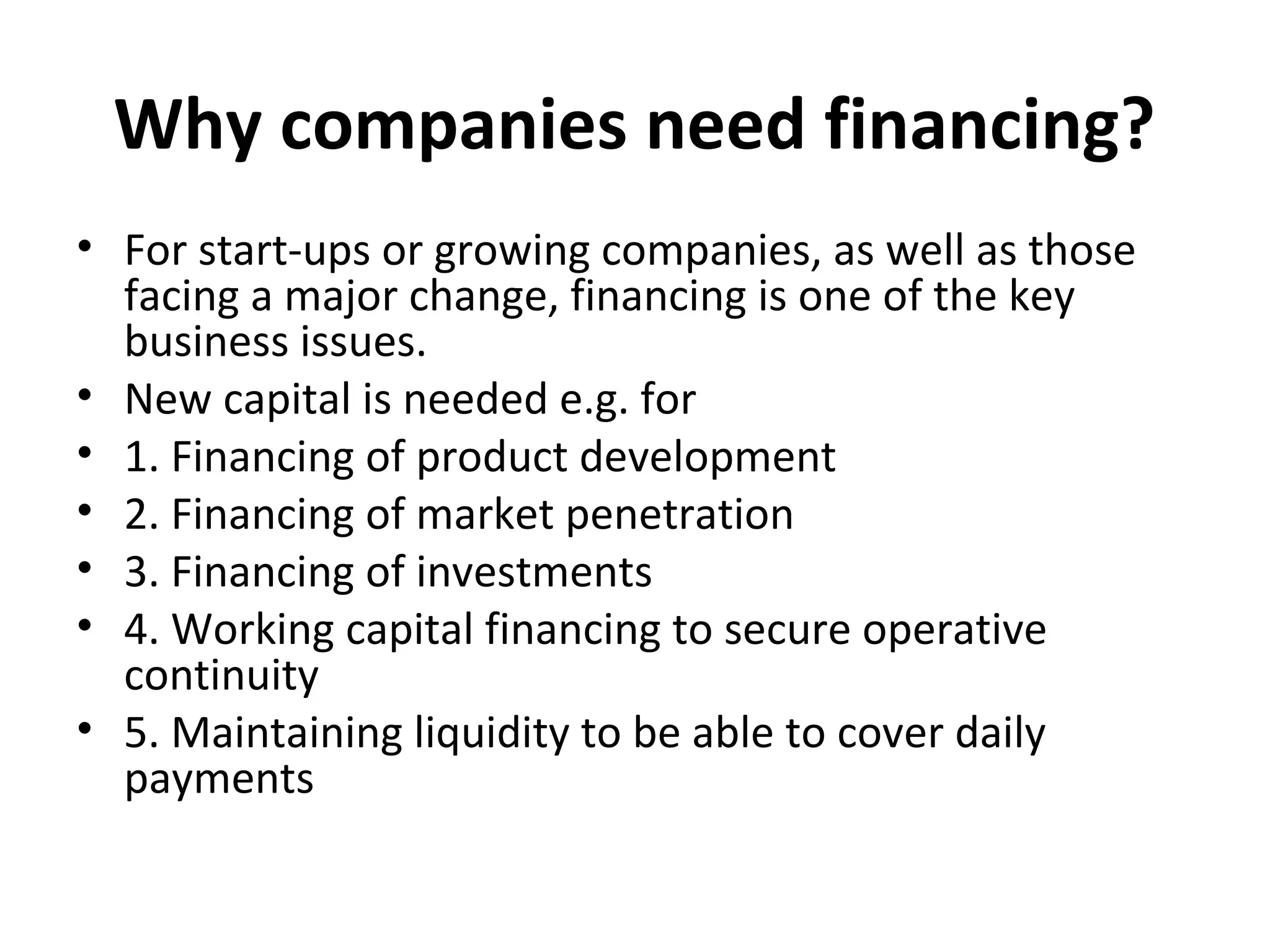 Why companies need financing?
• For start-ups or growing companies, as well as those
facing a major change, financing is one of the key
business issues.
• New capital is needed e.g. for
• 1. Financing of product development
• 2. Financing of market penetration
• 3. Financing of investments
• 4. Working capital financing to secure operative
continuity
• 5. Maintaining liquidity to be able to cover daily
payments
 